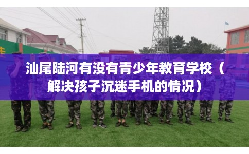汕尾陆河有没有青少年教育学校(解决孩子沉迷手机的情况) 汕尾陆河有没有青少年教育学校(解决孩子沉迷手机的情况)