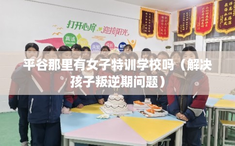 平谷那里有女子特训学校吗（解决孩子叛逆期问题）