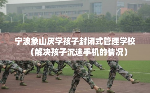 宁波象山厌学孩子封闭式管理学校(解决孩子沉迷手机的情况) 宁波象山厌学孩子封闭式管理学校(解决孩子沉迷手机的情况)