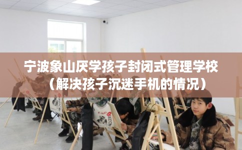 宁波象山厌学孩子封闭式管理学校(解决孩子沉迷手机的情况) 宁波象山厌学孩子封闭式管理学校(解决孩子沉迷手机的情况)