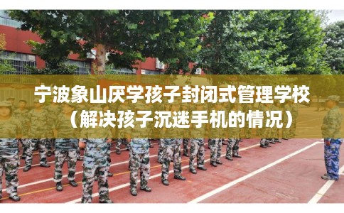 宁波象山厌学孩子封闭式管理学校（解决孩子沉迷手机的情况）
