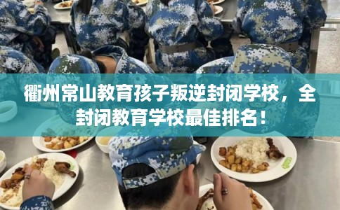 衢州常山教育孩子叛逆封闭学校，全封闭教育学校最佳排名！