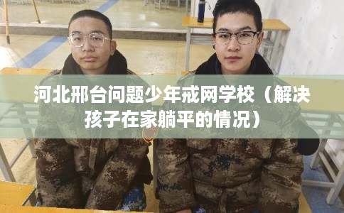 河北邢台问题少年戒网学校（解决孩子在家躺平的情况）