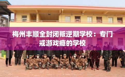 梅州丰顺全封闭叛逆期学校：专门戒游戏瘾的学校