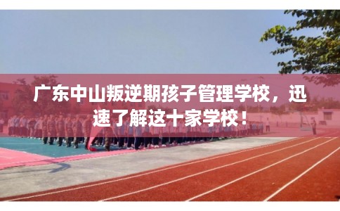 广东中山叛逆期孩子管理学校，迅速了解这十家学校！