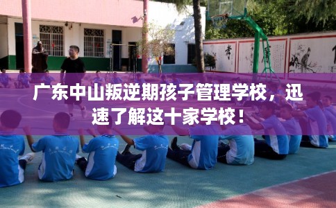 广东中山叛逆期孩子管理学校，迅速了解这十家学校！