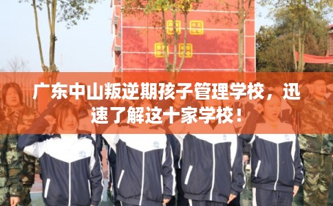广东中山叛逆期孩子管理学校，迅速了解这十家学校！
