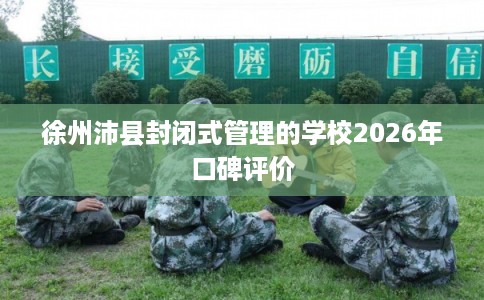 徐州沛县封闭式管理的学校2026年口碑评价