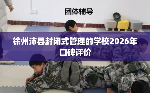 徐州沛县封闭式管理的学校2026年口碑评价