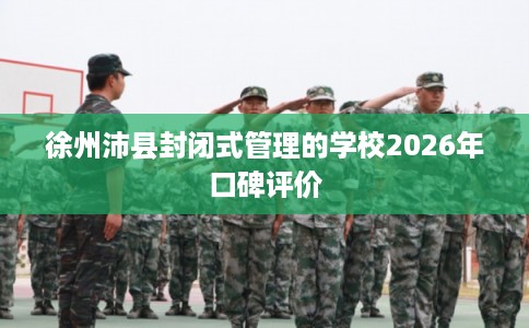 徐州沛县封闭式管理的学校2026年口碑评价