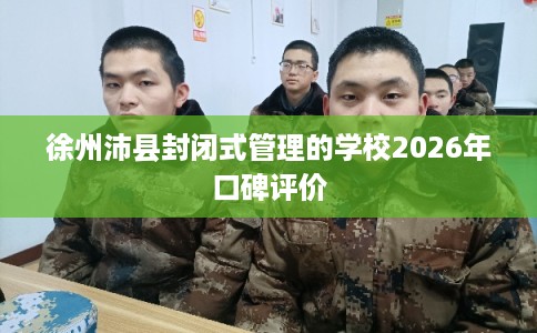 徐州沛县封闭式管理的学校2026年口碑评价