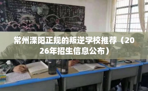 常州溧阳正规的叛逆学校推荐(2026年招生信息公布) 常州溧阳正规的叛逆学校推荐(2026年招生信息公布)