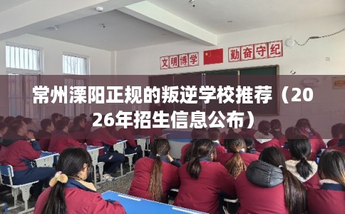 常州溧阳正规的叛逆学校推荐(2026年招生信息公布) 常州溧阳正规的叛逆学校推荐(2026年招生信息公布)