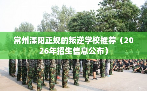 常州溧阳正规的叛逆学校推荐（2026年招生信息公布）