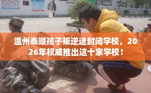 温州泰顺孩子叛逆送封闭学校，2026年权威推出这十家学校！