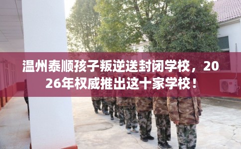 温州泰顺孩子叛逆送封闭学校，2026年权威推出这十家学校！