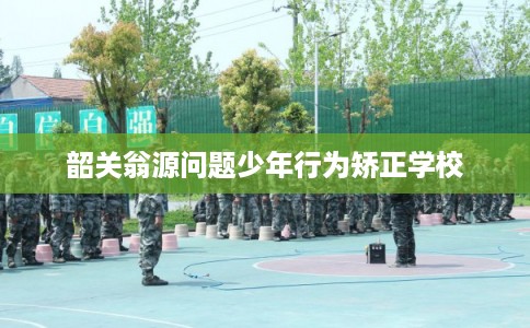 韶关翁源问题少年行为矫正学校