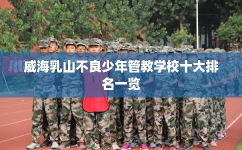 威海乳山不良少年管教学校十大排名一览