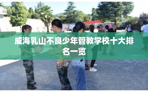 威海乳山不良少年管教学校十大排名一览
