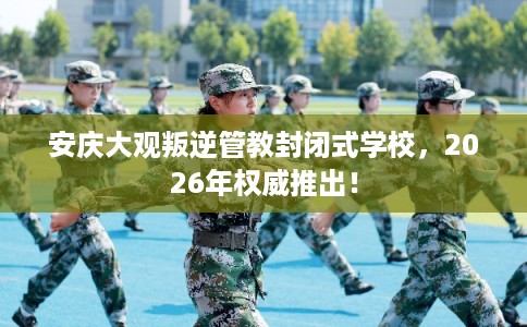 安庆大观叛逆管教封闭式学校，2026年权威推出！