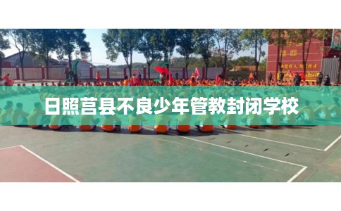 日照莒县不良少年管教封闭学校 日照莒县不良少年管教封闭学校