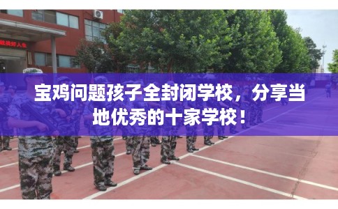 宝鸡问题孩子全封闭学校，分享当地优秀的十家学校！