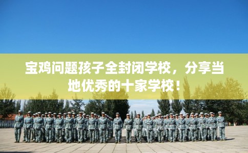 宝鸡问题孩子全封闭学校，分享当地优秀的十家学校！