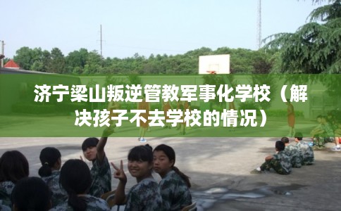 济宁梁山叛逆管教军事化学校（解决孩子不去学校的情况）
