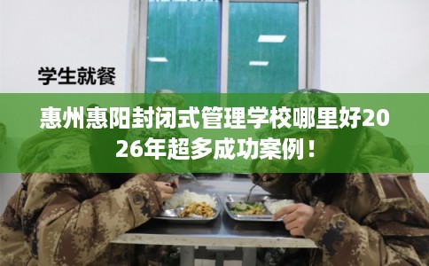 惠州惠阳封闭式管理学校哪里好2026年超多成功案例! 惠州惠阳封闭式管理学校哪里好2026年超多成功案例!