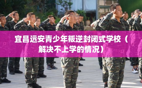 宜昌远安青少年叛逆封闭式学校（解决不上学的情况）