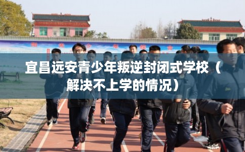 宜昌远安青少年叛逆封闭式学校（解决不上学的情况）