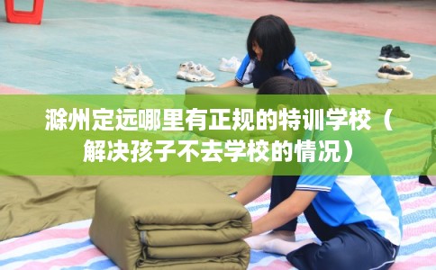 滁州定远哪里有正规的特训学校(解决孩子不去学校的情况) 滁州定远哪里有正规的特训学校(解决孩子不去学校的情况)