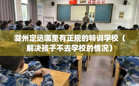 滁州定远哪里有正规的特训学校（解决孩子不去学校的情况）