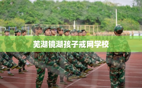 芜湖镜湖孩子戒网学校