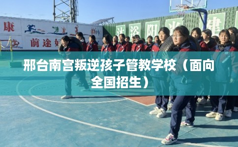 邢台南宫叛逆孩子管教学校（面向全国招生）