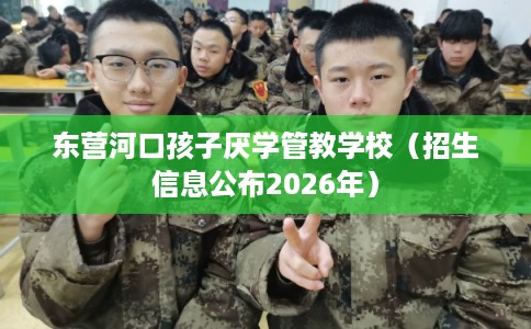 东营河口孩子厌学管教学校(招生信息公布2026年) 东营河口孩子厌学管教学校(招生信息公布2026年)