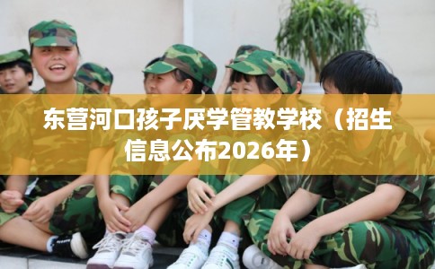 东营河口孩子厌学管教学校(招生信息公布2026年) 东营河口孩子厌学管教学校(招生信息公布2026年)
