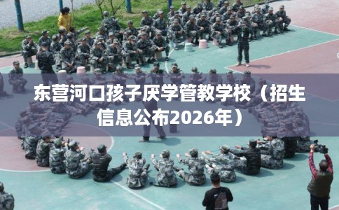 东营河口孩子厌学管教学校（招生信息公布2026年）