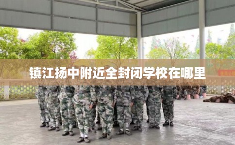 镇江扬中附近全封闭学校在哪里