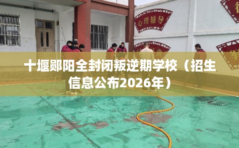 十堰郧阳全封闭叛逆期学校（招生信息公布2026年）