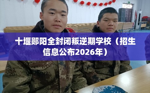十堰郧阳全封闭叛逆期学校（招生信息公布2026年）