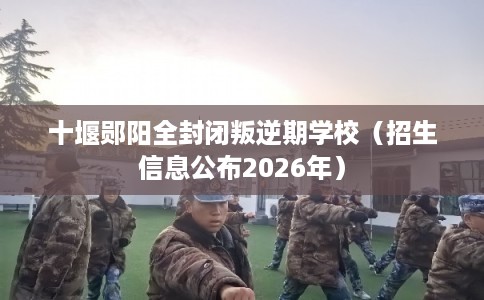 十堰郧阳全封闭叛逆期学校（招生信息公布2026年）