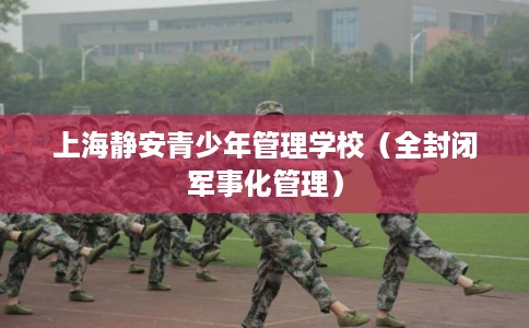 上海静安青少年管理学校(全封闭军事化管理) 上海静安青少年管理学校(全封闭军事化管理)