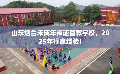 山东烟台未成年叛逆管教学校，2025年行家经验！