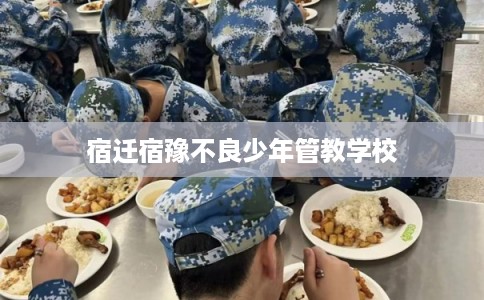 宿迁宿豫不良少年管教学校 宿迁宿豫不良少年管教学校