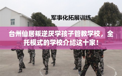 台州仙居叛逆厌学孩子管教学校，全托模式的学校介绍这十家！