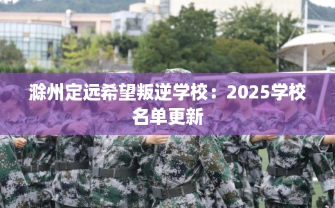 滁州定远希望叛逆学校：2025学校名单更新