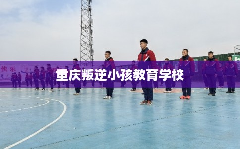 重庆叛逆小孩教育学校