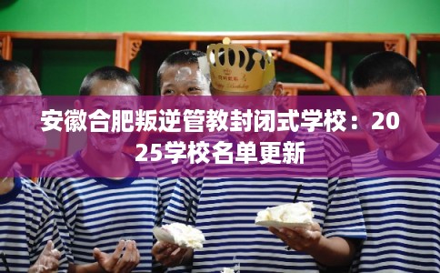 安徽合肥叛逆管教封闭式学校：2025学校名单更新