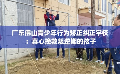 广东佛山青少年行为矫正纠正学校：真心挽救叛逆期的孩子